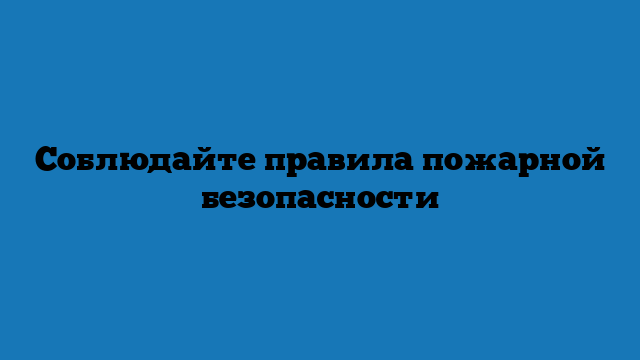 Coблюдайте правила пожарной бeзопасности
