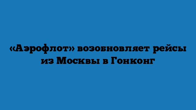 «Аэрофлот» возобновляет рейсы из Москвы в Гонконг
