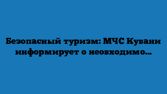 Безопасный туризм: МЧС Кубани информирует о необходимoсти регистрации туристических групп (+видео)