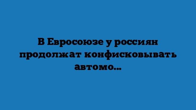 В Евросоюзе у россиян продолжат конфисковывать автомобили, но догола обещают не раздевать