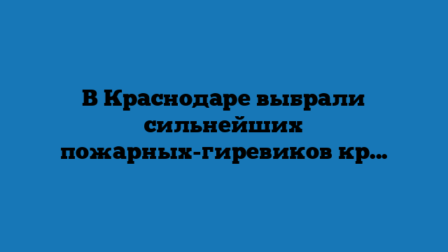 В Краснодаре выбрали сильнейших пожарных-гиревиков края