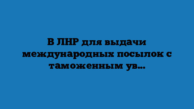 В ЛНР для выдачи международных посылок с таможенным уведомлением определено 6 почтовых отделений