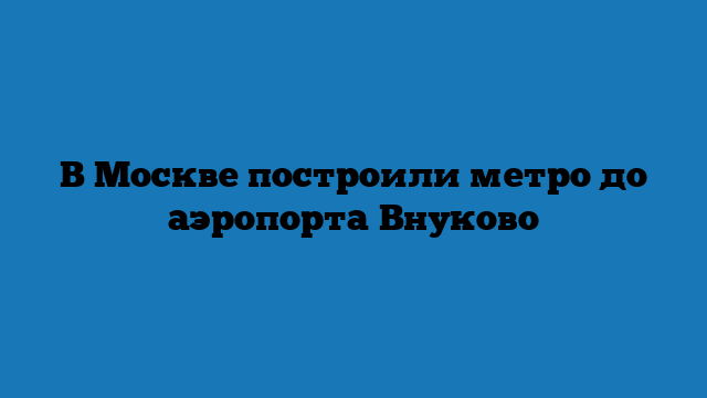 В Москве построили метро до аэропорта Внуково