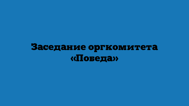 Заседание оргкомитета «Победа»