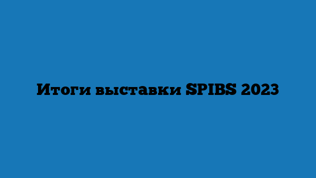 Итоги выставки SPIBS 2023 Итоги выставки SPIBS 2023