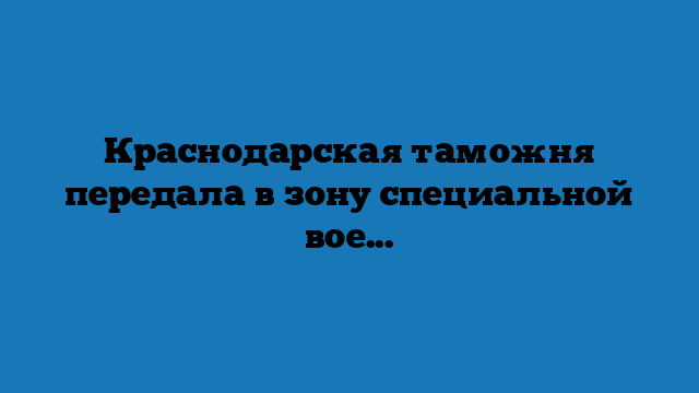Краснодарская таможня передала в зону специальной военной операции конфискованные товары