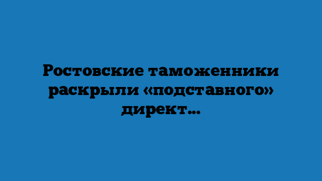 Ростовские таможенники раскрыли «подставного» директора из Аксая Ростовские таможенники раскрыли «подставного» директора из Аксая