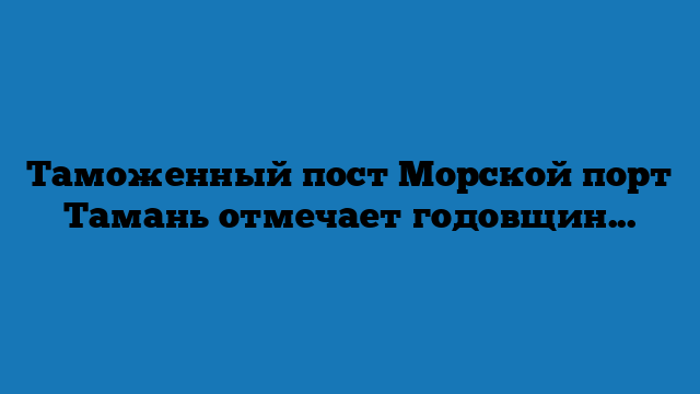 Таможенный пост Морской порт Тамань отмечает годовщину со дня образования