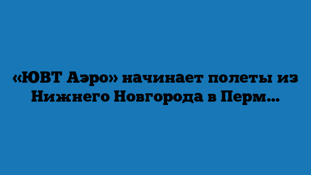 «ЮВТ Аэро» начинает полеты из Нижнего Новгорода в Пермь