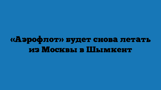 «Аэрофлот» будет снова летать из Москвы в Шымкент