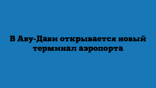 В Абу-Даби открывается новый терминал аэропорта