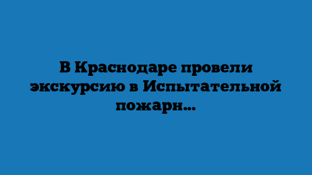 В Краснодаре провели экскурсию в Испытательной пожарной лаборатории (+видео)