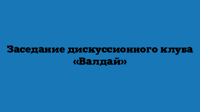 Заседание дискуссионного клуба «Валдай»
