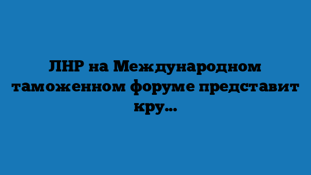 ЛНР на Международном таможенном форуме представит крупнейший импортер