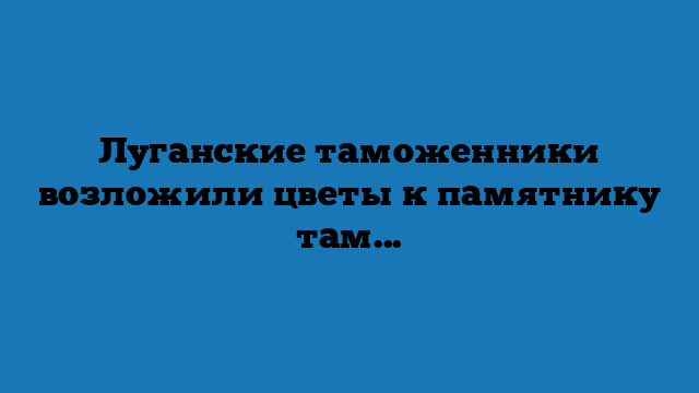 Луганские таможенники возложили цветы к памятнику таможеннику Верещагину Луганские таможенники возложили цветы к памятнику таможеннику Верещагину