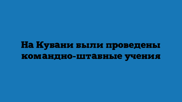 На Кубани были проведены командно-штабные учения