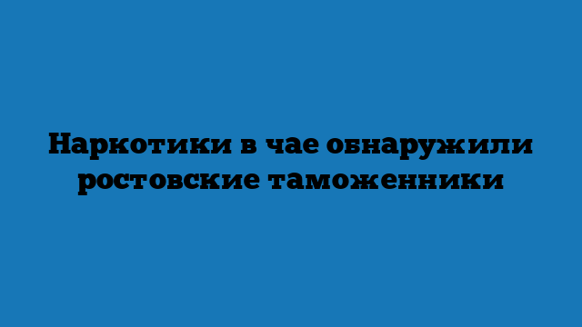 Наркотики в чае обнаружили ростовские таможенники Наркотики в чае обнаружили ростовские таможенники