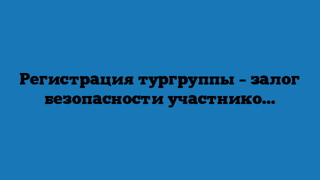 Регистрация тургруппы – залог безопасности участников похода Регистрация тургруппы – залог безопасности участников похода