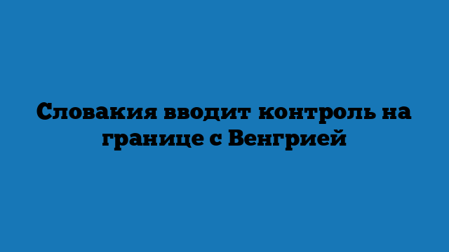 Словакия вводит контроль на границе с Венгрией