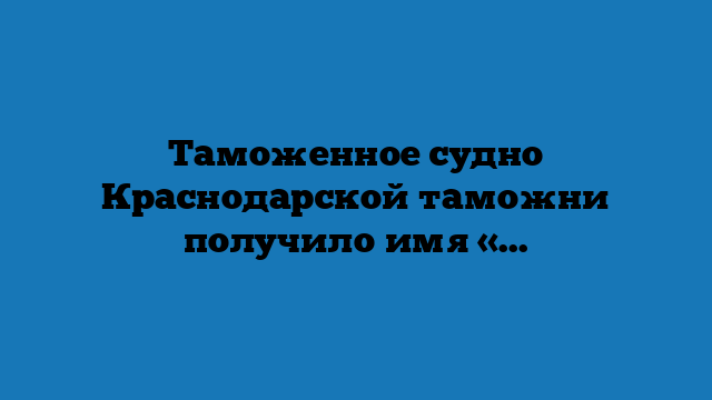 Таможенное судно Краснодарской таможни получило имя «Михаил Килиний»