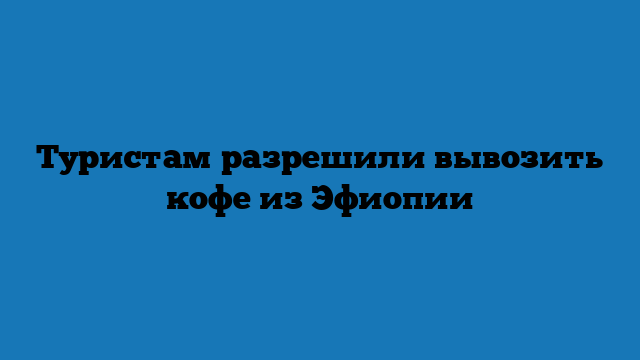 Туристам разрешили вывозить кофе из Эфиопии