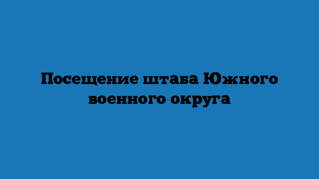 Посещение штаба Южного военного округа Посещение штаба Южного военного округа