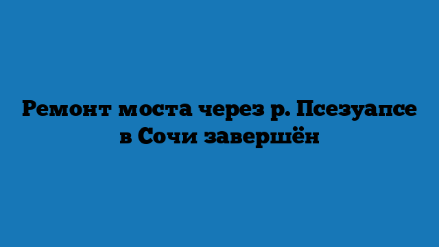 Ремонт моста через р. Псезуапсе в Сочи завершён